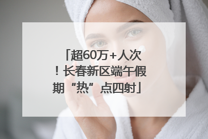 超60万+人次！长春新区端午假期“热”点四射