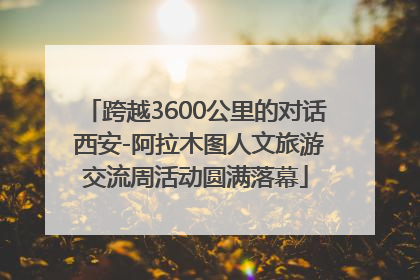 跨越3600公里的对话 西安-阿拉木图人文旅游交流周活动圆满落幕