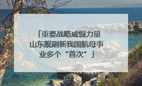 重要战略威慑力量 山东舰刷新我国航母事业多个“首次”