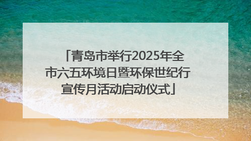 青岛市举行2025年全市六五环境日暨环保世纪行宣传月活动启动仪式