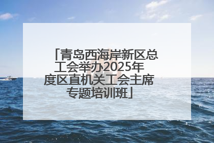 青岛西海岸新区总工会举办2025年度区直机关工会主席专题培训班