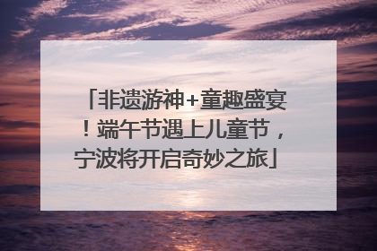非遗游神+童趣盛宴！端午节遇上儿童节，宁波将开启奇妙之旅