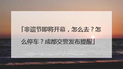 非遗节即将开幕，怎么去？怎么停车？成都交警发布提醒