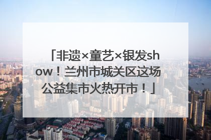 非遗×童艺×银发show！兰州市城关区这场公益集市火热开市！