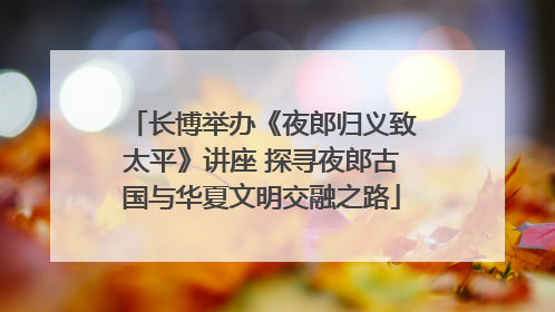 长博举办《夜郎归义致太平》讲座 探寻夜郎古国与华夏文明交融之路