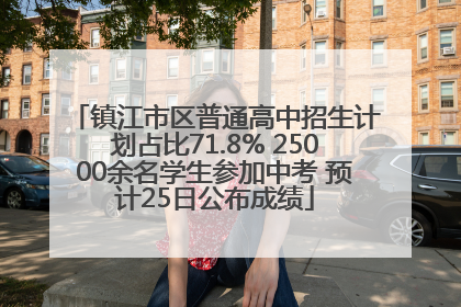 镇江市区普通高中招生计划占比71.8% 25000余名学生参加中考 预计25日公布成绩