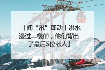 闻“汛”即动丨洪水漫过二楼前，他们背出了最后5位老人