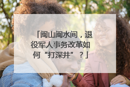 闽山闽水间，退役军人事务改革如何“打深井”？