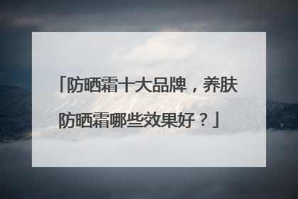 防晒霜十大品牌，养肤防晒霜哪些效果好？