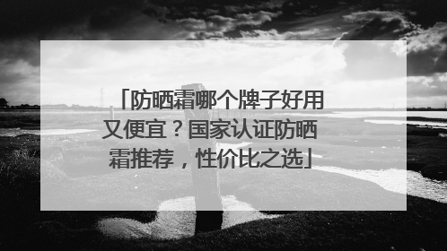 防晒霜哪个牌子好用又便宜？国家认证防晒霜推荐，性价比之选