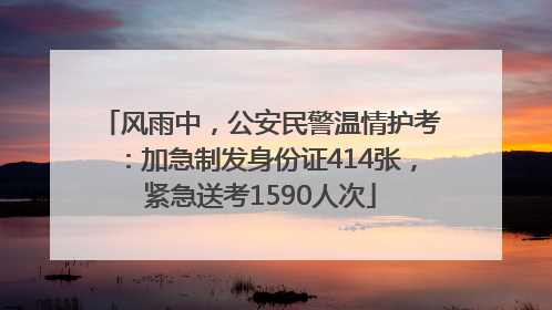 风雨中，公安民警温情护考：加急制发身份证414张，紧急送考1590人次