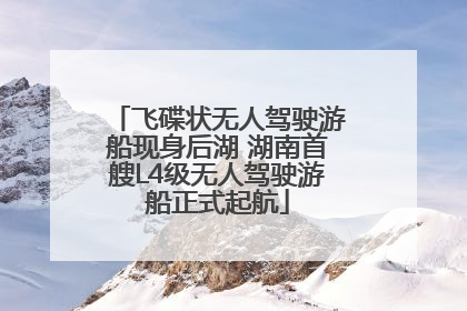 飞碟状无人驾驶游船现身后湖 湖南首艘L4级无人驾驶游船正式起航