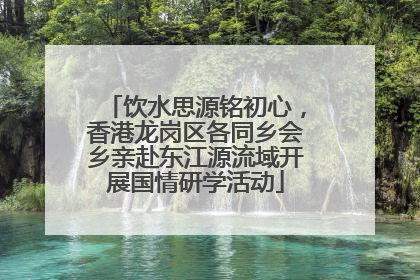 饮水思源铭初心，香港龙岗区各同乡会乡亲赴东江源流域开展国情研学活动