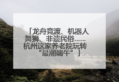 龙舟竞渡、机器人舞狮、非遗民俗……杭州这家养老院玩转“最潮端午”