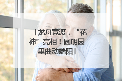 龙舟竞渡，“花神”亮相！圆明园里曲动端阳