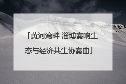 黄河湾畔 淄博奏响生态与经济共生协奏曲