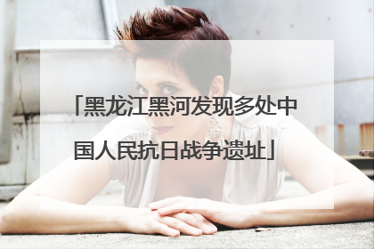 黑龙江黑河发现多处中国人民抗日战争遗址