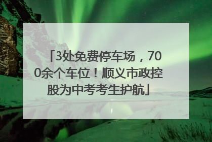3处免费停车场，700余个车位！顺义市政控股为中考考生护航