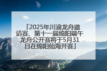 2025年川渝龙舟邀请赛、第十一届绵阳端午龙舟公开赛将于5月31日在绵阳仙海开赛