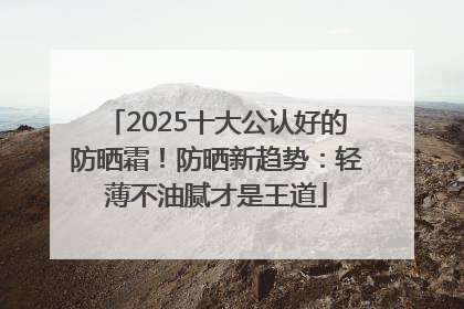 2025十大公认好的防晒霜！防晒新趋势：轻薄不油腻才是王道