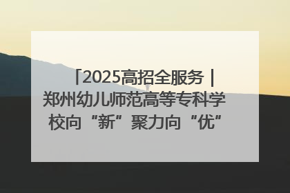 2025高招全服务｜郑州幼儿师范高等专科学校向“新”聚力向“优”提质 努力打造特色鲜明的高水平师范院校