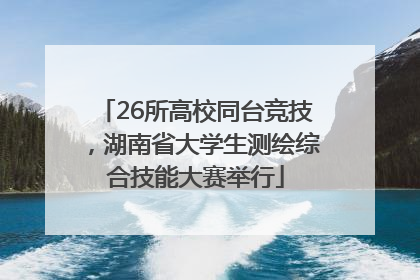 26所高校同台竞技，湖南省大学生测绘综合技能大赛举行