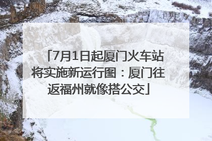 7月1日起厦门火车站将实施新运行图：厦门往返福州就像搭公交
