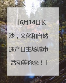 6月14日长沙，文化和自然遗产日主场城市活动等你来！