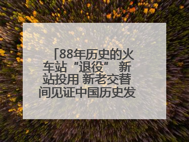 88年历史的火车站“退役” 新站投用 新老交替间见证中国历史发展巨变
