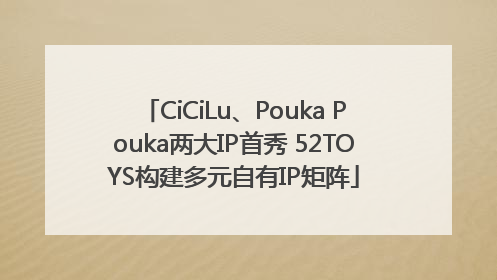 CiCiLu、Pouka Pouka两大IP首秀 52TOYS构建多元自有IP矩阵